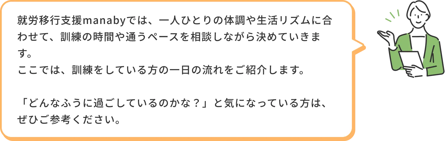 就労移行支援manabyでは、一人ひとりの体調や生活リズムに合わせて、訓練の時間や通うペースを相談しながら決めていきます。ここでは、訓練をしている方の1日の流れをご紹介します。「どんなふうに過ごしているのかな？」と気になっている方は、ぜひご参考ください。